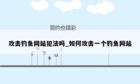 攻击钓鱼网站犯法吗_如何攻击一个钓鱼网站