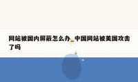 网站被国内屏蔽怎么办_中国网站被美国攻击了吗