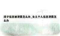 孩子信息被泄露怎么办_女儿个人信息泄露怎么办