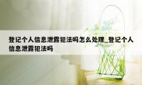登记个人信息泄露犯法吗怎么处理_登记个人信息泄露犯法吗