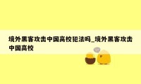 境外黑客攻击中国高校犯法吗_境外黑客攻击中国高校