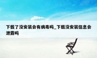 下载了没安装会有病毒吗_下载没安装信息会泄露吗