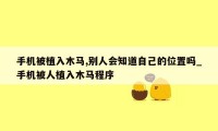 手机被植入木马,别人会知道自己的位置吗_手机被人植入木马程序