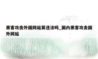 黑客攻击外国网站算违法吗_国内黑客攻击国外网站
