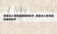黑客会入侵家庭网络吗知乎_黑客会入侵家庭网络吗知乎