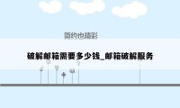 破解邮箱需要多少钱_邮箱破解服务