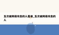 五次被网络攻击的人是谁_五次被网络攻击的人