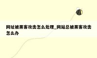 网址被黑客攻击怎么处理_网站总被黑客攻击怎么办