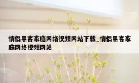 情侣黑客家庭网络视频网站下载_情侣黑客家庭网络视频网站