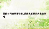 美国公司被黑客勒索_美国黑客勒索美金合法吗