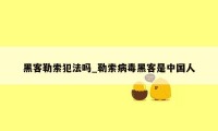 黑客勒索犯法吗_勒索病毒黑客是中国人