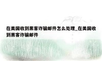 在美国收到黑客诈骗邮件怎么处理_在美国收到黑客诈骗邮件
