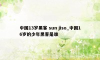 中国13岁黑客 sun jiso_中国16岁的少年黑客是谁