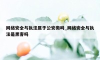 网络安全与执法属于公安类吗_网络安全与执法是黑客吗