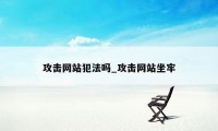 攻击网站犯法吗_攻击网站坐牢