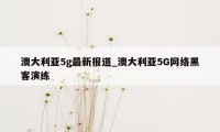 澳大利亚5g最新报道_澳大利亚5G网络黑客演练