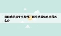 医院病历属于隐私吗?_医院病历信息泄露怎么办