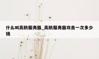 什么叫高防服务器_高防服务器攻击一次多少钱