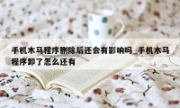 手机木马程序删除后还会有影响吗_手机木马程序卸了怎么还有