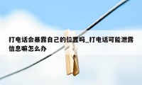 打电话会暴露自己的位置吗_打电话可能泄露信息嘛怎么办