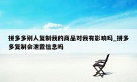 拼多多别人复制我的商品对我有影响吗_拼多多复制会泄露信息吗