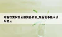 黑客攻击阿里云服务器勒索_黑客能不能入侵阿里云