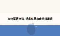 虫吃草锈吃铁_铁皮虫草攻击网络用语