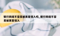银行网络不容易被黑客侵入吗_银行网络不容易被黑客侵入