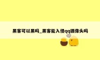 黑客可以黑吗_黑客能入侵qq摄像头吗