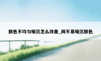 肤色不均匀暗沉怎么改善_网不易暗沉肤色
