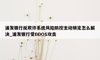 浦发银行反欺诈系统风险防控主动锁定怎么解决_浦发银行受DDOS攻击