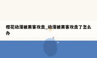 樱花动漫被黑客攻击_动漫被黑客攻击了怎么办