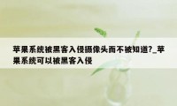 苹果系统被黑客入侵摄像头而不被知道?_苹果系统可以被黑客入侵