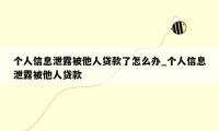 个人信息泄露被他人贷款了怎么办_个人信息泄露被他人贷款