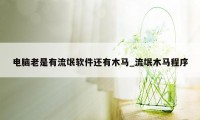 电脑老是有流氓软件还有木马_流氓木马程序