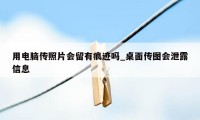 用电脑传照片会留有痕迹吗_桌面传图会泄露信息