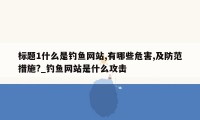 标题1什么是钓鱼网站,有哪些危害,及防范措施?_钓鱼网站是什么攻击