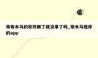 带有木马的软件删了就没事了吗_带木马程序的app