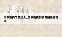 俄罗斯抓了美国人_俄罗斯抓到的美国黑客是谁